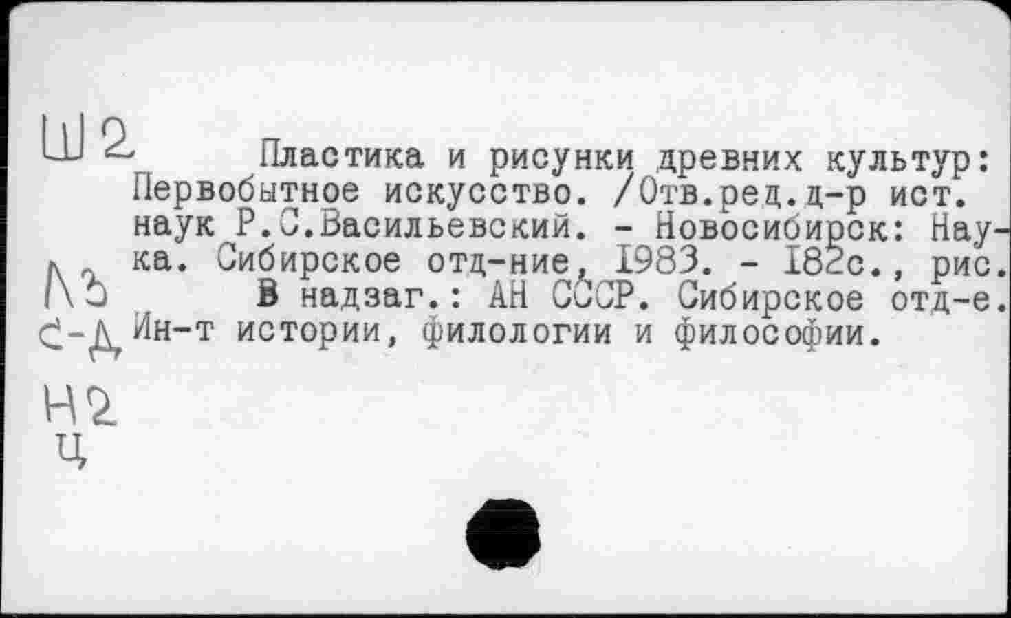﻿L-U	Пластика и рисунки древних культур:
Первобытное искусство. /Отв.ред.д-р ист. наук P.С.Васильевский. - Новосибирск: Нау л ка. Сибирское отц-ние, 1983. - I8Èc., рис /\□ S надзаг.: АН СССР. Сибирское отд-е £-дйн-т истории, филологии и философии.
нч